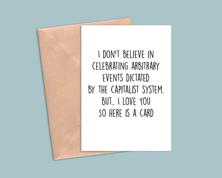 May include: A white card with black text that reads 'I don't believe in celebrating arbitrary events dictated by the capitalist system. But... I love you so here is a card.'